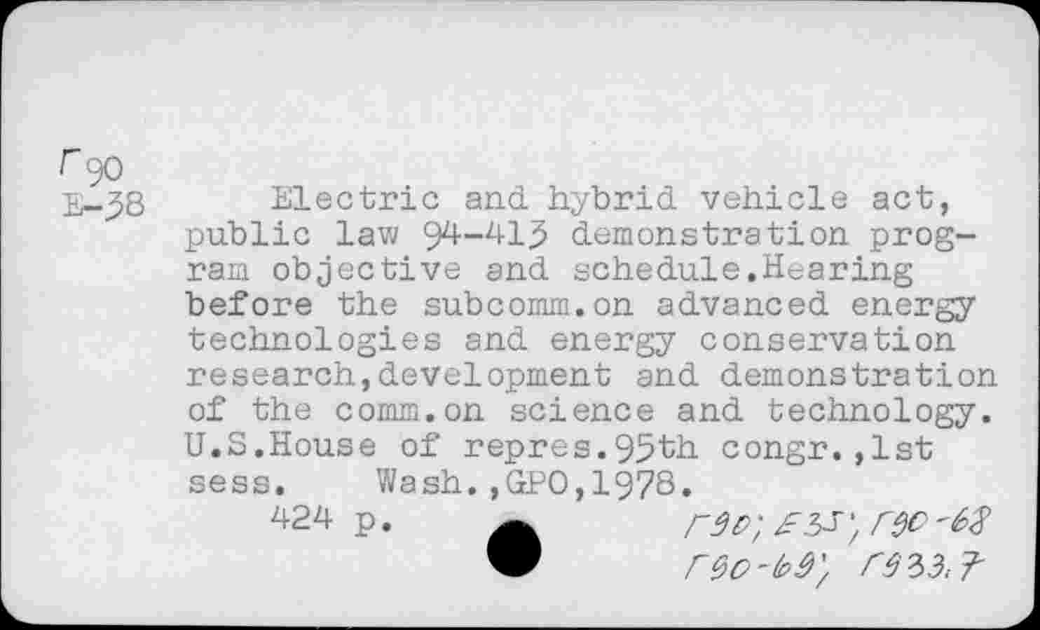 ﻿r 90 E-3B
Electric and hybrid vehicle act, public law 94-413 demonstration program objective and schedule.Hearing before the subcomm.on advanced energy technologies and energy conservation research,development and demonstration of the comm.on science and technology. U.S.House of repres.95th congr.,1st sess. Wash.,GPO,1978.
424 p.	r$O '68
“	r90-to9'/